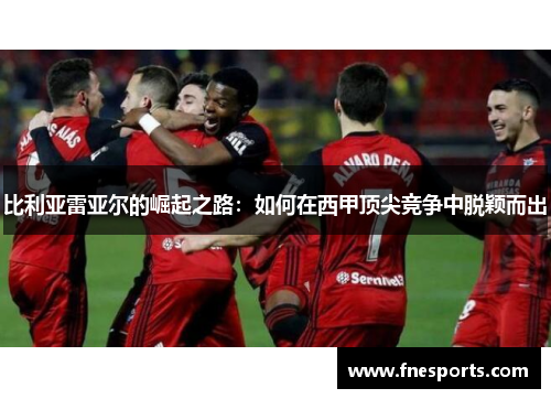 比利亚雷亚尔的崛起之路：如何在西甲顶尖竞争中脱颖而出