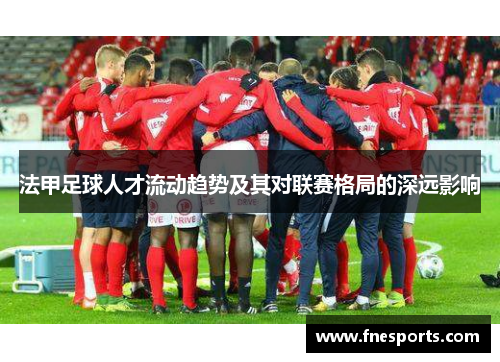 法甲足球人才流动趋势及其对联赛格局的深远影响
