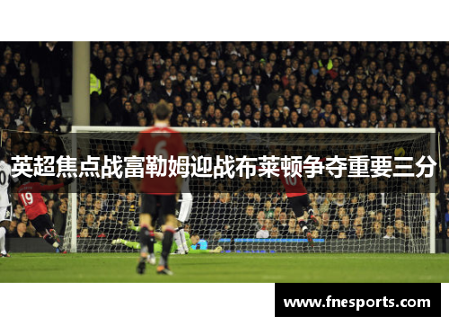 英超焦点战富勒姆迎战布莱顿争夺重要三分