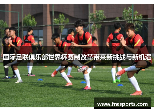 国际足联俱乐部世界杯赛制改革带来新挑战与新机遇